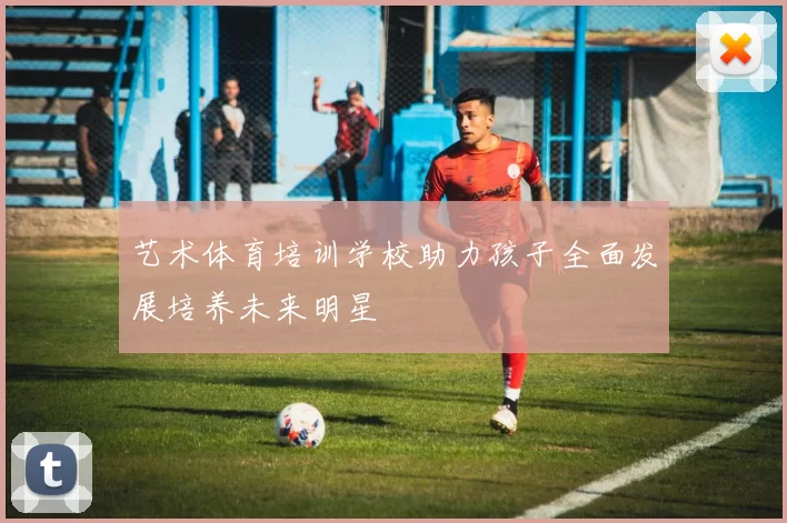 艺术体育培训学校助力孩子全面发展培养未来明星