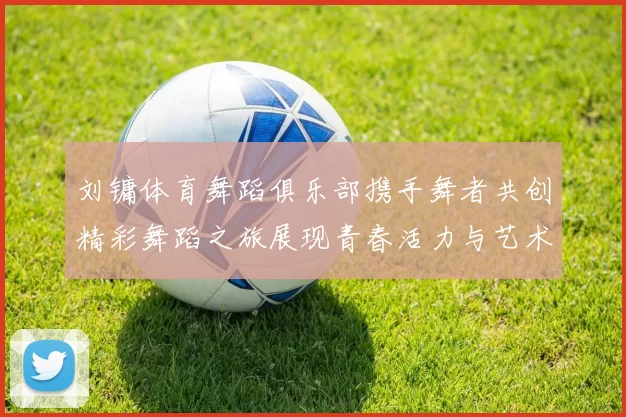 刘镛体育舞蹈俱乐部携手舞者共创精彩舞蹈之旅展现青春活力与艺术魅力