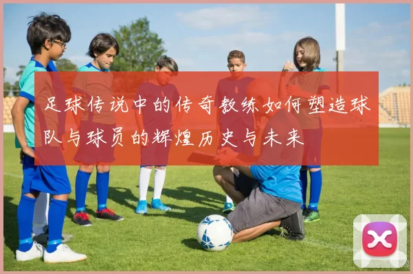 足球传说中的传奇教练如何塑造球队与球员的辉煌历史与未来