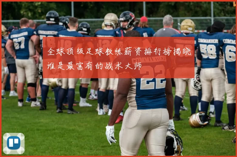 全球顶级足球教练薪资排行榜揭晓谁是最富有的战术大师
