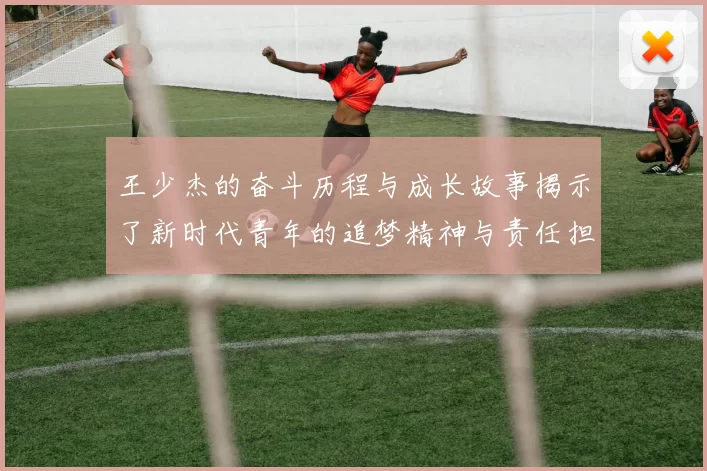 王少杰的奋斗历程与成长故事揭示了新时代青年的追梦精神与责任担当