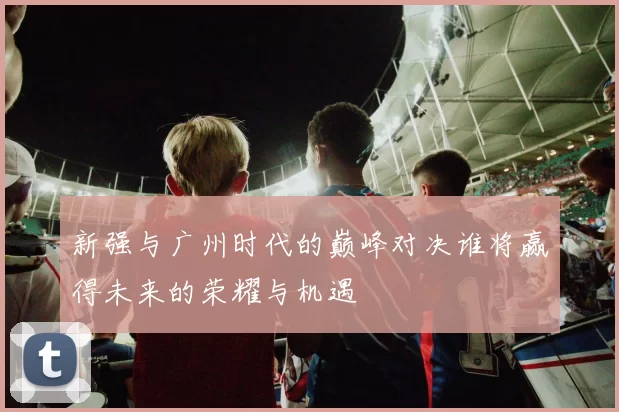 新强与广州时代的巅峰对决谁将赢得未来的荣耀与机遇