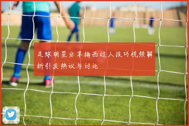 足球明星分享梅西过人技巧视频解析引发热议与讨论